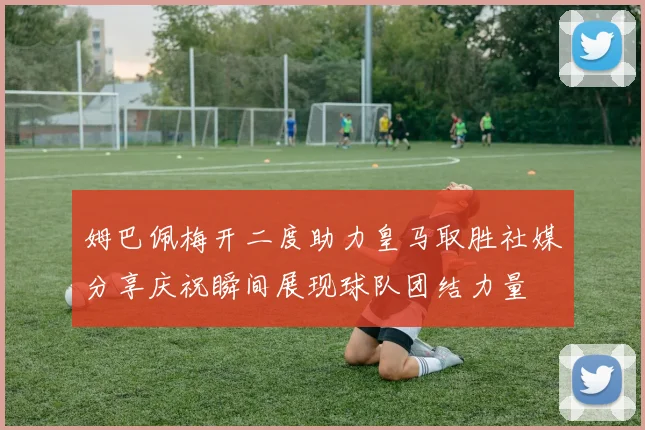 姆巴佩梅开二度助力皇马取胜社媒分享庆祝瞬间展现球队团结力量