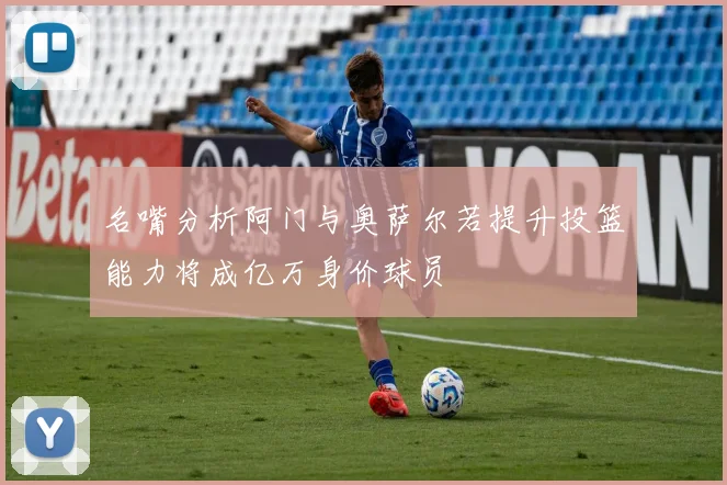 名嘴分析阿门与奥萨尔若提升投篮能力将成亿万身价球员