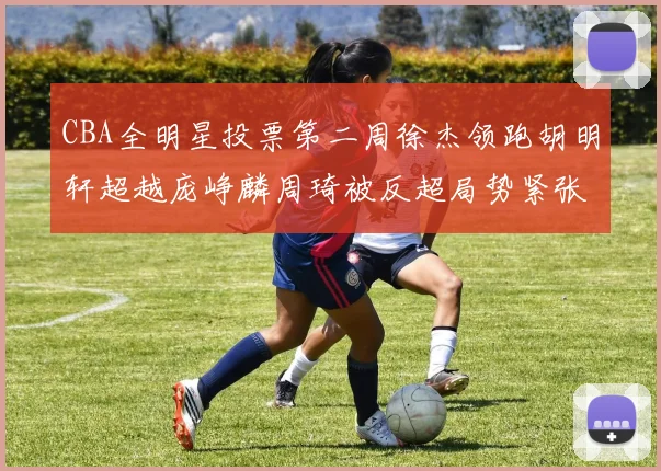 CBA全明星投票第二周徐杰领跑胡明轩超越庞峥麟周琦被反超局势紧张