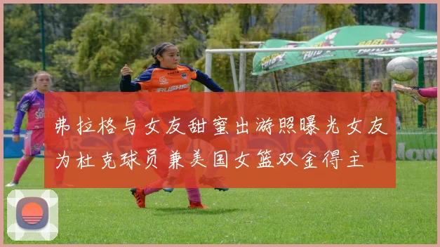 弗拉格与女友甜蜜出游照曝光女友为杜克球员兼美国女篮双金得主