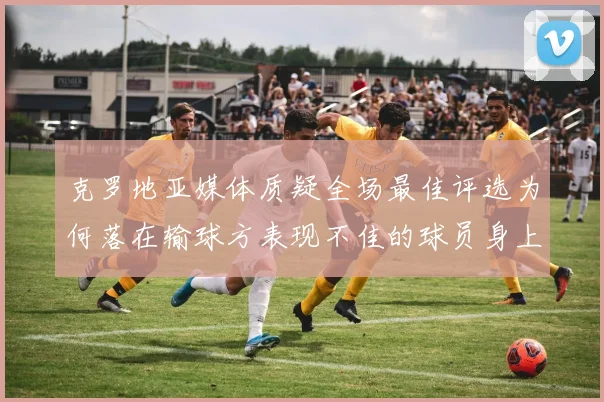 克罗地亚媒体质疑全场最佳评选为何落在输球方表现不佳的球员身上