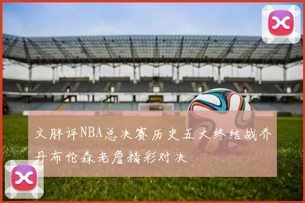 文胖评NBA总决赛历史五大终结战乔丹布伦森老詹精彩对决