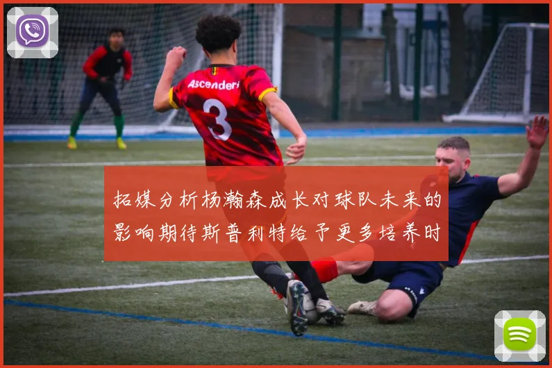 拓媒分析杨瀚森成长对球队未来的影响期待斯普利特给予更多培养时间