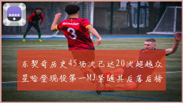 东契奇历史45场次已达20次超越众星哈登现役第一MJ紧随其后落后榜首100场