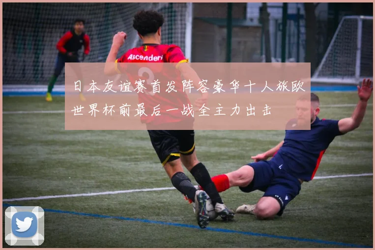 日本友谊赛首发阵容豪华十人旅欧世界杯前最后一战全主力出击