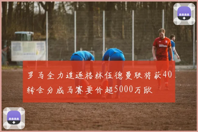 罗马全力追逐格林伍德曼联将获40转会分成马赛要价超5000万欧