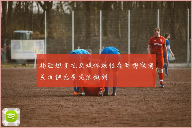 梅西坦言社交媒体烦恼有时想取消关注但无奈无法做到