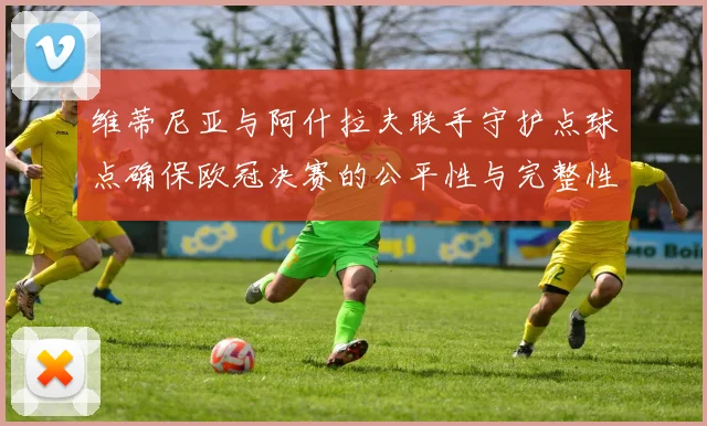 维蒂尼亚与阿什拉夫联手守护点球点确保欧冠决赛的公平性与完整性